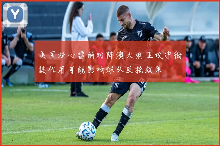 美国核心雷纳对阵澳大利亚攻守衔接作用可能影响球队反抢效果