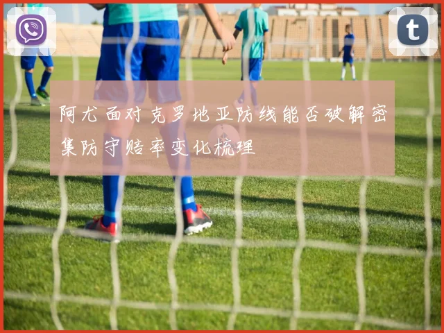 阿尤面对克罗地亚防线能否破解密集防守赔率变化梳理