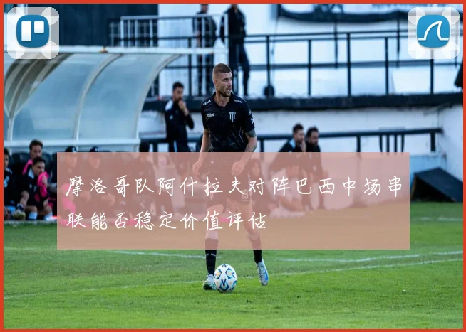 摩洛哥队阿什拉夫对阵巴西中场串联能否稳定价值评估