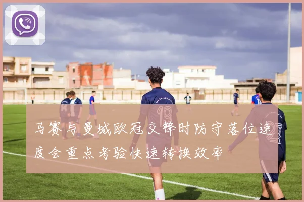 马赛与曼城欧冠交锋时防守落位速度会重点考验快速转换效率
