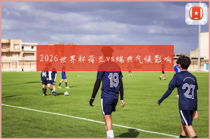 2026世界杯荷兰vs瑞典气候影响