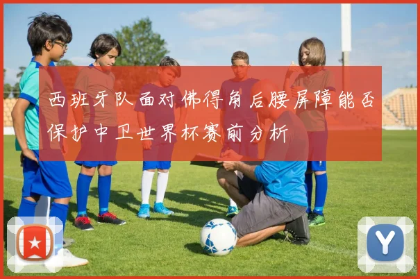 西班牙队面对佛得角后腰屏障能否保护中卫世界杯赛前分析