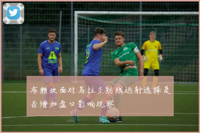 布赖坎面对乌拉圭防线远射选择是否增加盘口影响观察
