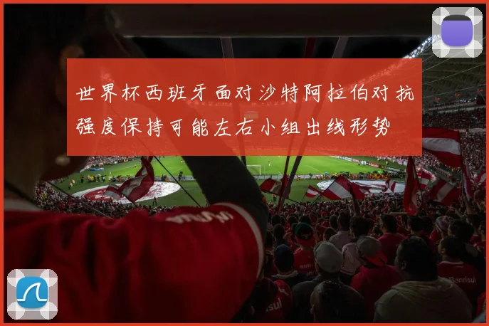 世界杯西班牙面对沙特阿拉伯对抗强度保持可能左右小组出线形势