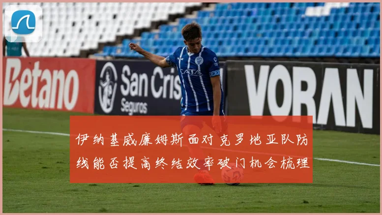 伊纳基威廉姆斯面对克罗地亚队防线能否提高终结效率破门机会梳理