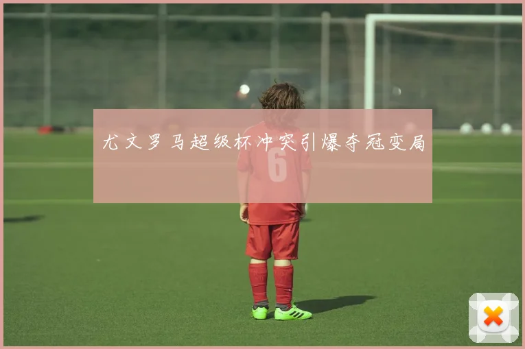 尤文罗马超级杯冲突引爆夺冠变局