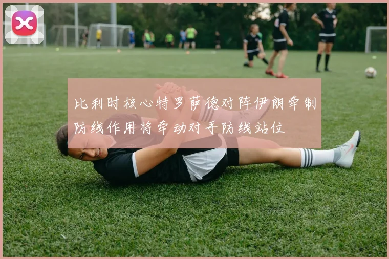 比利时核心特罗萨德对阵伊朗牵制防线作用将牵动对手防线站位