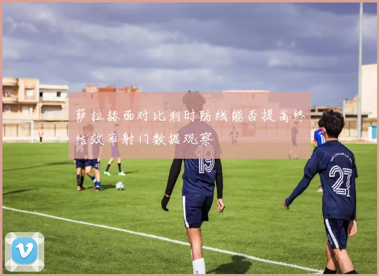 萨拉赫面对比利时防线能否提高终结效率射门数据观察