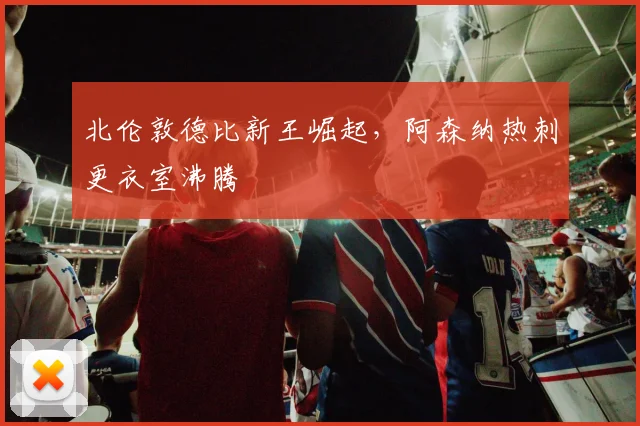 北伦敦德比新王崛起，阿森纳热刺更衣室沸腾