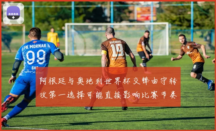 阿根廷与奥地利世界杯交锋由守转攻第一选择可能直接影响比赛节奏
