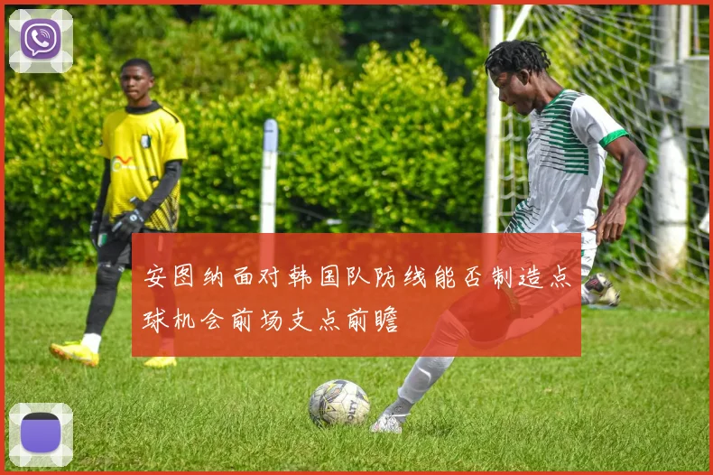 安图纳面对韩国队防线能否制造点球机会前场支点前瞻