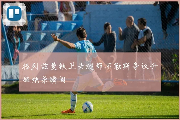 格列兹曼铁卫头槌那不勒斯争议升级绝杀瞬间