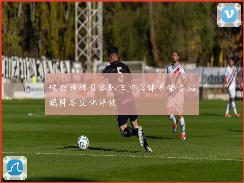 瑞典面对日本队三中卫体系能否站稳阵容变化评估