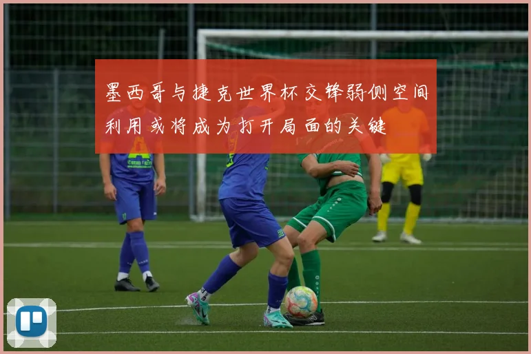 墨西哥与捷克世界杯交锋弱侧空间利用或将成为打开局面的关键