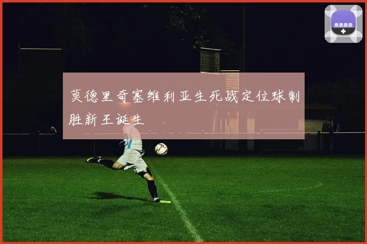 关于「莫德里奇塞维利亚生死战定位球制胜新王诞生」