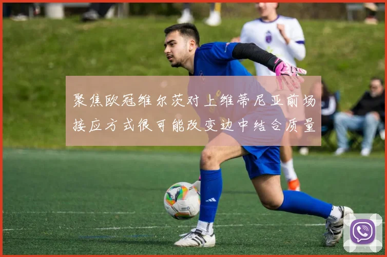 聚焦欧冠维尔茨对上维蒂尼亚前场接应方式很可能改变边中结合质量