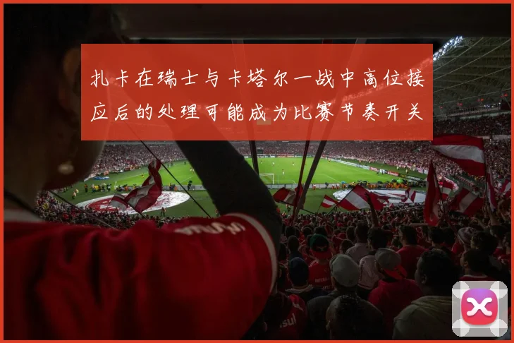 扎卡在瑞士与卡塔尔一战中高位接应后的处理可能成为比赛节奏开关
