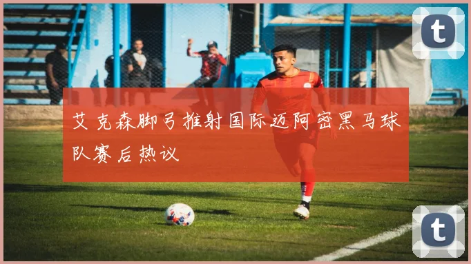 艾克森脚弓推射国际迈阿密黑马球队赛后热议 · 用户常问