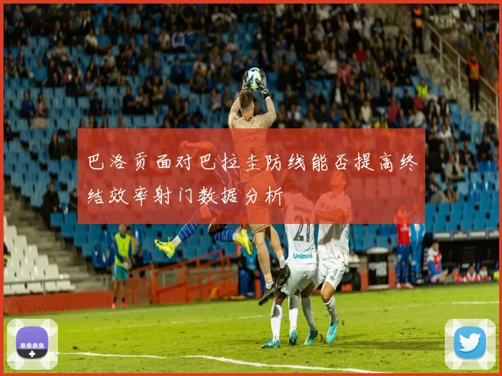 巴洛贡面对巴拉圭防线能否提高终结效率射门数据分析