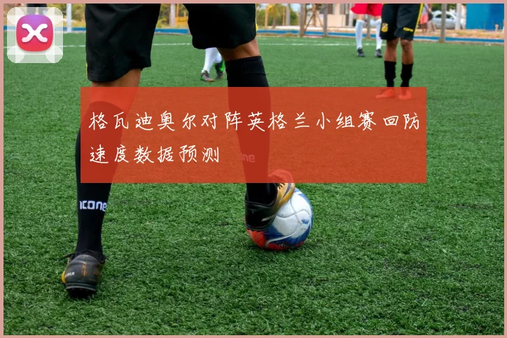 格瓦迪奥尔对阵英格兰小组赛回防速度数据预测
