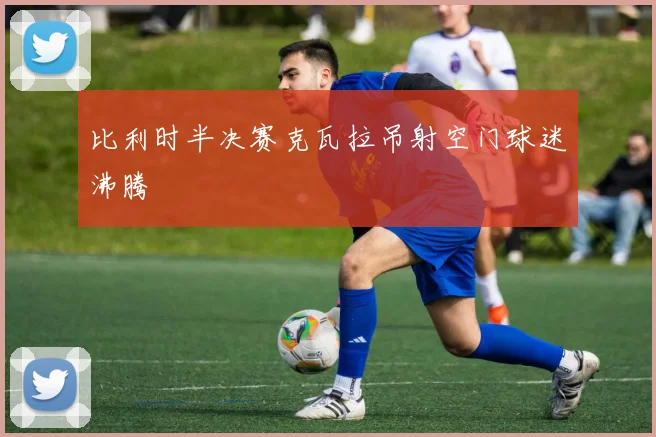 【滚球手机版下载】比利时半决赛克瓦拉吊射空门球迷沸腾
