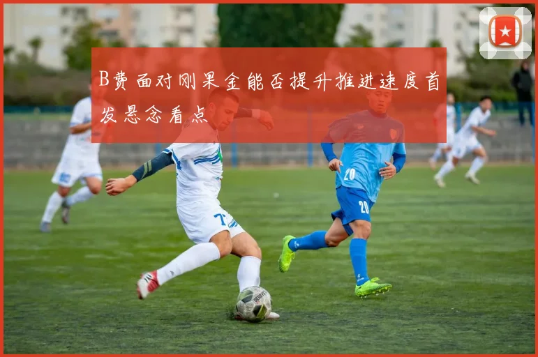【滚球手机版下载】B费面对刚果金能否提升推进速度首发悬念看点