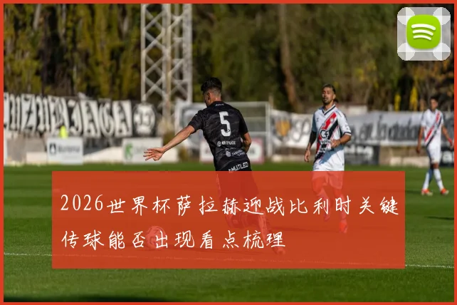 2026世界杯萨拉赫迎战比利时关键传球能否出现看点梳理