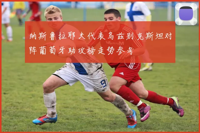 纳斯鲁拉耶夫代表乌兹别克斯坦对阵葡萄牙助攻榜走势参考