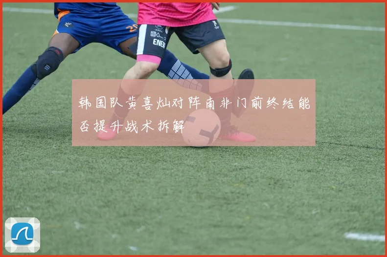 韩国队黄喜灿对阵南非门前终结能否提升战术拆解