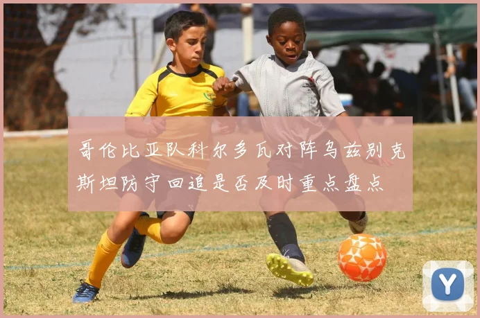哥伦比亚队科尔多瓦对阵乌兹别克斯坦防守回追是否及时重点盘点
