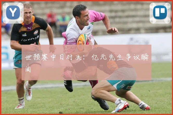 世预赛中日对决:亿元先生争议瞬间
