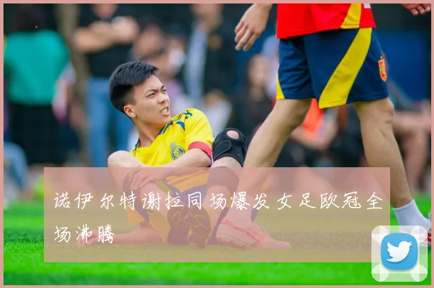 诺伊尔特谢拉同场爆发女足欧冠全场沸腾
