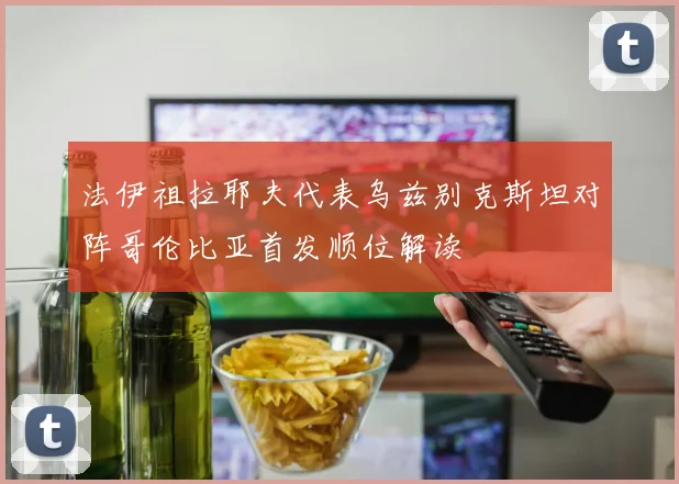 法伊祖拉耶夫代表乌兹别克斯坦对阵哥伦比亚首发顺位解读