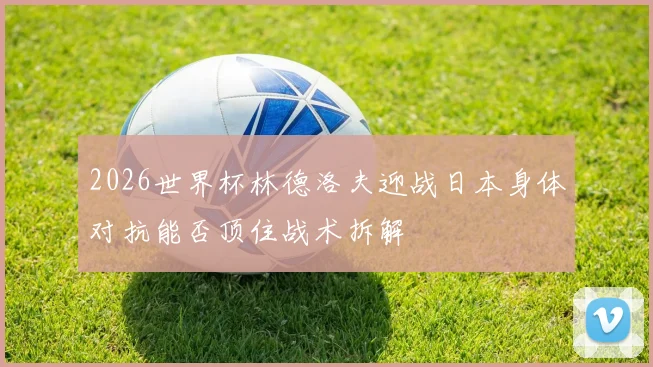 2026世界杯林德洛夫迎战日本身体对抗能否顶住战术拆解