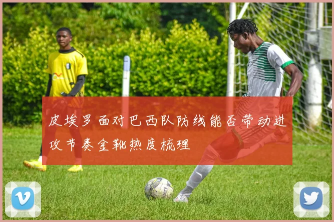 皮埃罗面对巴西队防线能否带动进攻节奏金靴热度梳理