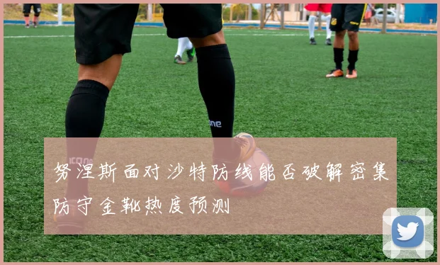 努涅斯面对沙特防线能否破解密集防守金靴热度预测