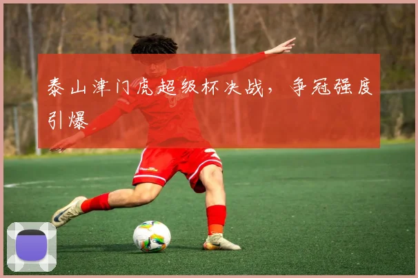 泰山津门虎超级杯决战,争冠强度引爆