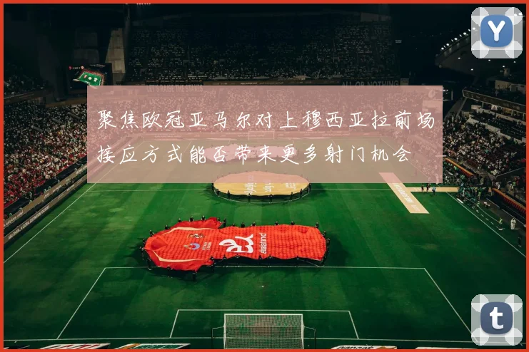 聚焦欧冠亚马尔对上穆西亚拉前场接应方式能否带来更多射门机会