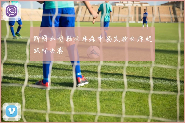斯图加特勒沃库森中场失控会师超级杯决赛