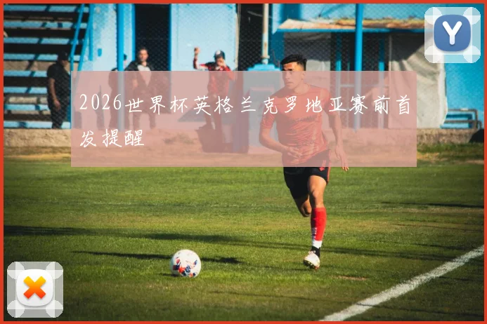 2026世界杯英格兰克罗地亚赛前首发提醒
