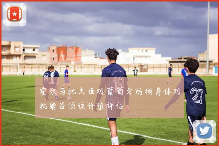 霍尔马托夫面对葡萄牙防线身体对抗能否顶住价值评估