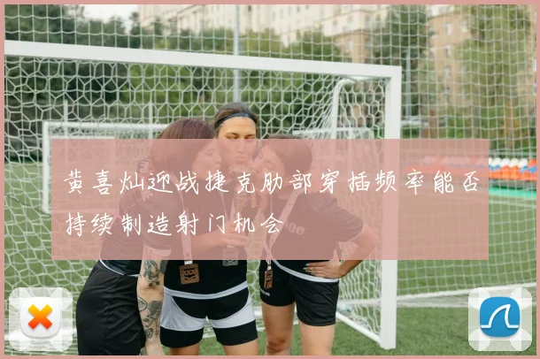 黄喜灿迎战捷克肋部穿插频率能否持续制造射门机会