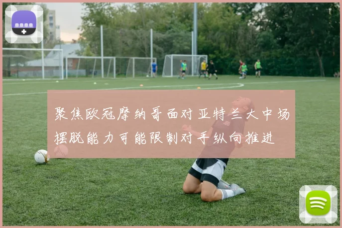 聚焦欧冠摩纳哥面对亚特兰大中场摆脱能力可能限制对手纵向推进