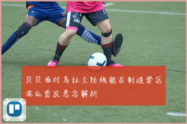 贝贝面对乌拉圭防线能否制造禁区混乱首发悬念解析