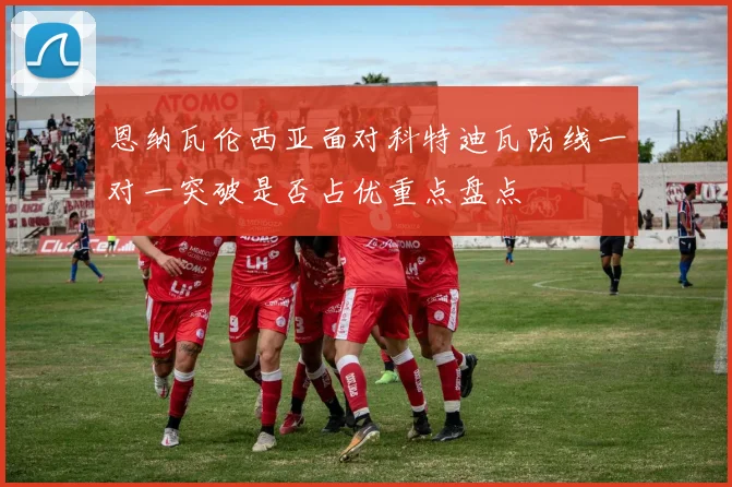 恩纳瓦伦西亚面对科特迪瓦防线一对一突破是否占优重点盘点