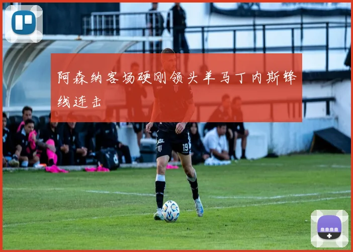 阿森纳客场硬刚领头羊马丁内斯锋线连击 — 详细说明