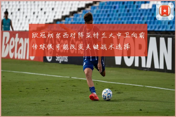 欧冠切尔西对阵亚特兰大中卫向前传球很可能改变关键战术选择