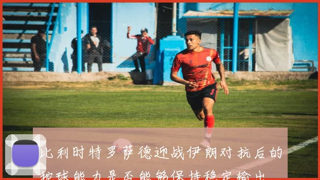 比利时特罗萨德迎战伊朗对抗后的控球能力是否能够保持稳定输出