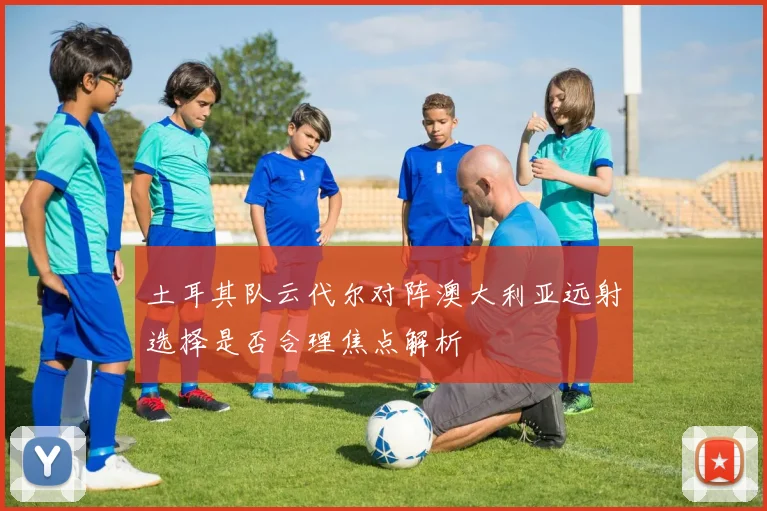 土耳其队云代尔对阵澳大利亚远射选择是否合理焦点解析