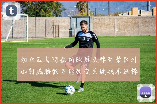 切尔西与阿森纳欧冠交锋时禁区外远射威胁很可能改变关键战术选择